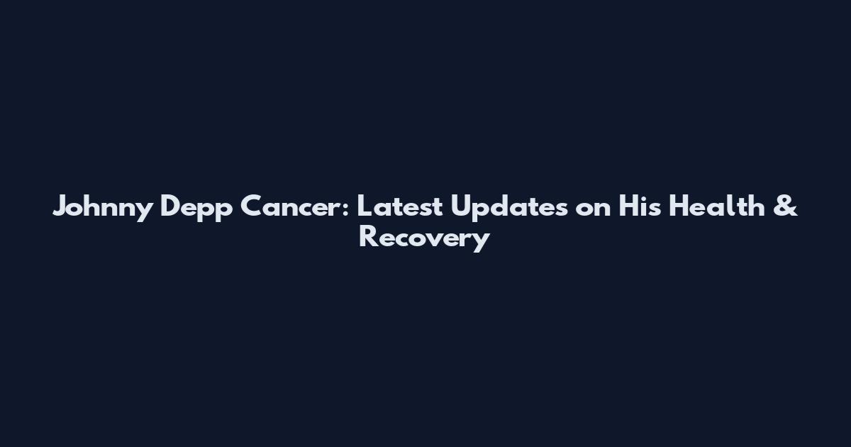 Johnny Depp Cancer: Latest Updates on His Health & Recovery