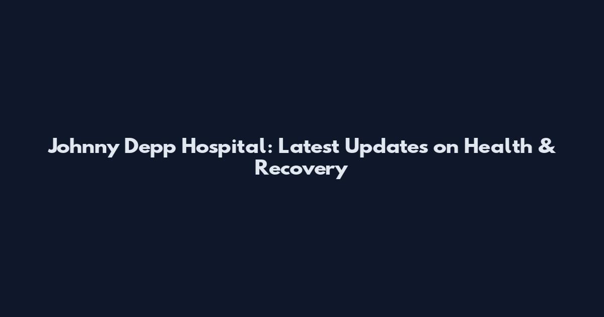 Johnny Depp Hospital: Latest Updates on Health & Recovery