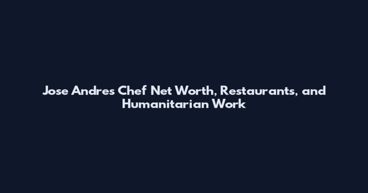 Jose Andres Chef Net Worth, Restaurants, and Humanitarian Work