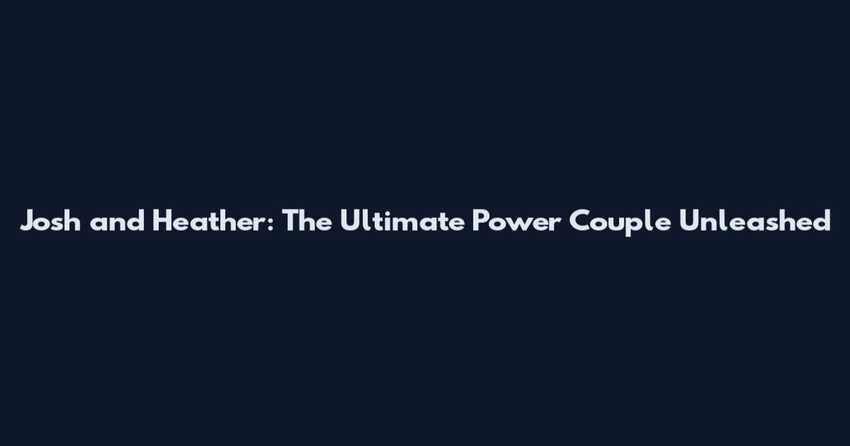 Josh and Heather: The Ultimate Power Couple Unleashed