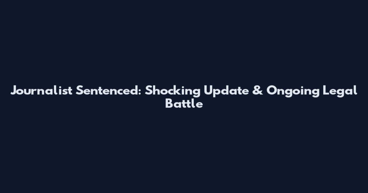 Journalist Sentenced: Shocking Update & Ongoing Legal Battle