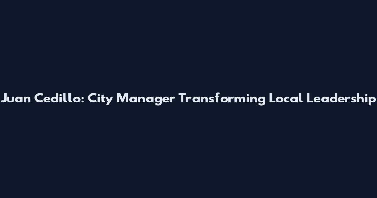 Juan Cedillo: City Manager Transforming Local Leadership