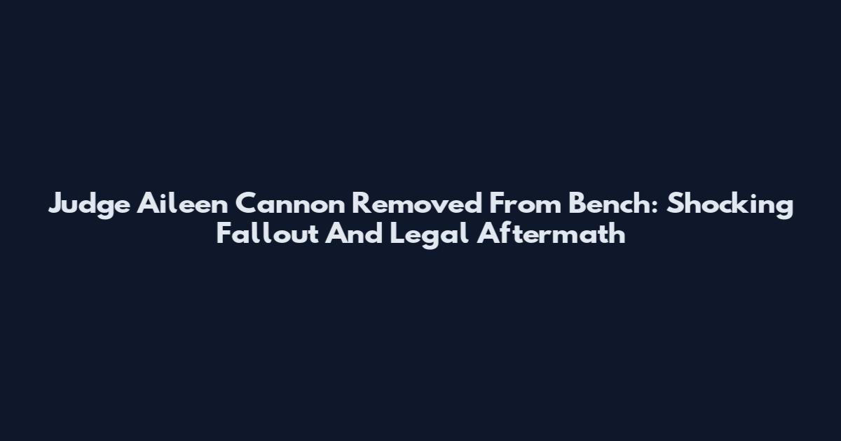 Judge Aileen Cannon Removed From Bench: Shocking Fallout And Legal Aftermath