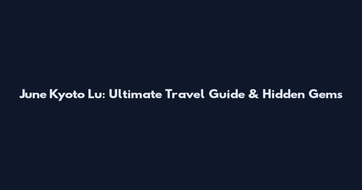 June Kyoto Lu: Ultimate Travel Guide & Hidden Gems