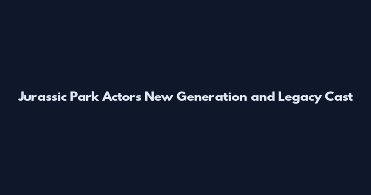 Jurassic Park Actors New Generation and Legacy Cast