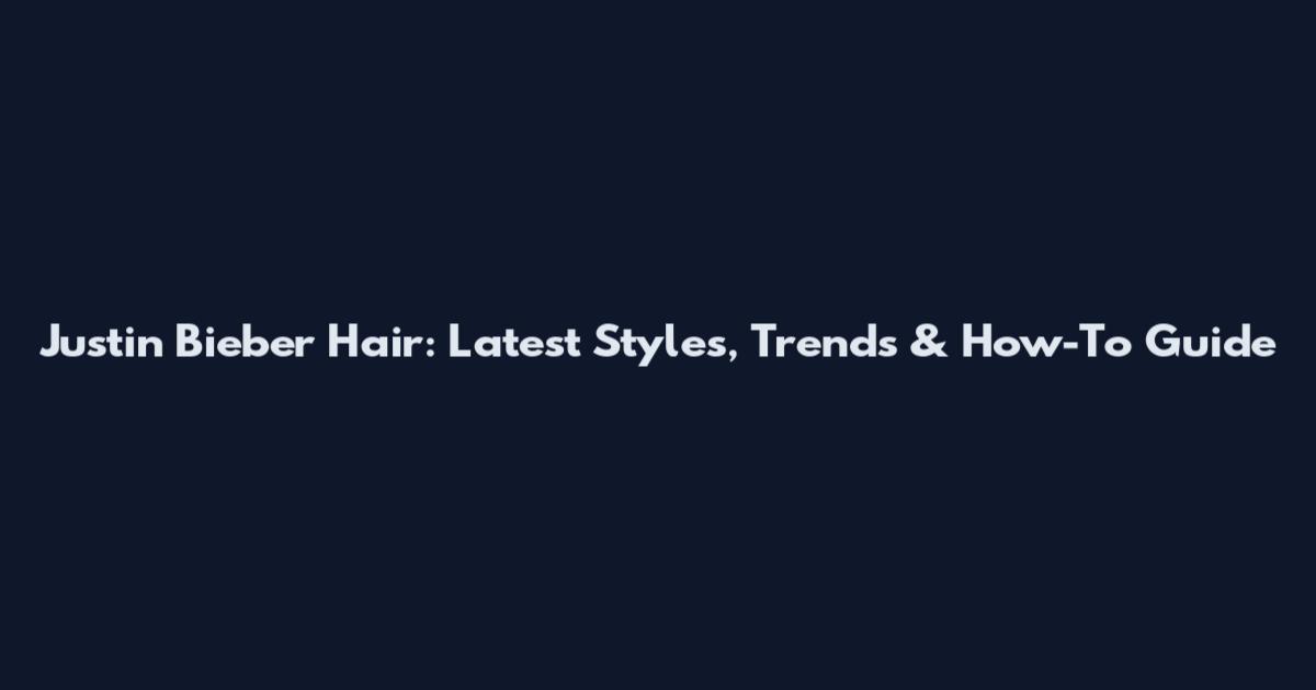 Justin Bieber Hair: Latest Styles, Trends & How-To Guide