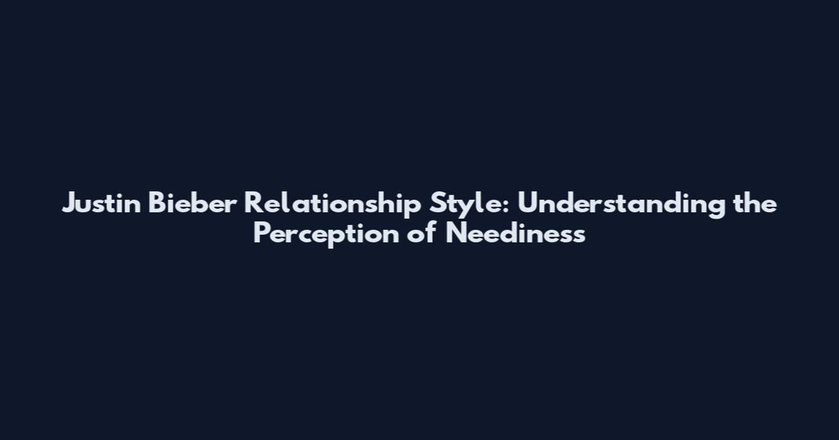 Justin Bieber Relationship Style: Understanding the Perception of Neediness