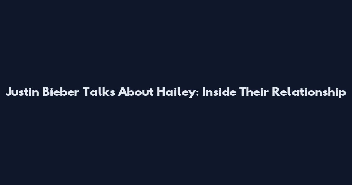 Justin Bieber Talks About Hailey: Inside Their Relationship