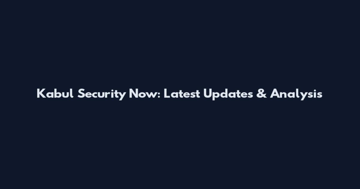 Kabul Security Now: Latest Updates & Analysis