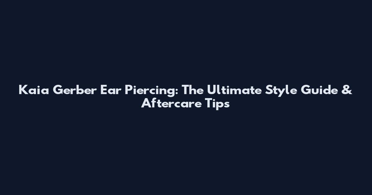 Kaia Gerber Ear Piercing: The Ultimate Style Guide & Aftercare Tips