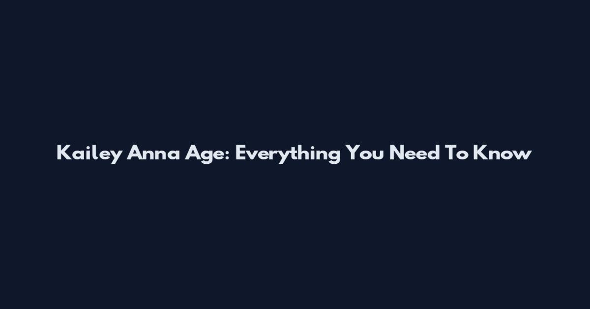 Kailey Anna Age: Everything You Need To Know