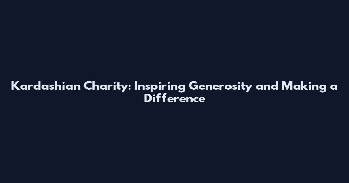 Kardashian Charity: Inspiring Generosity and Making a Difference