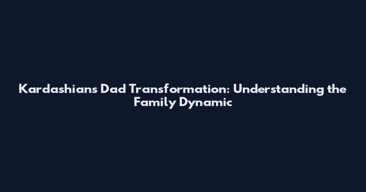 Kardashians Dad Transformation: Understanding the Family Dynamic