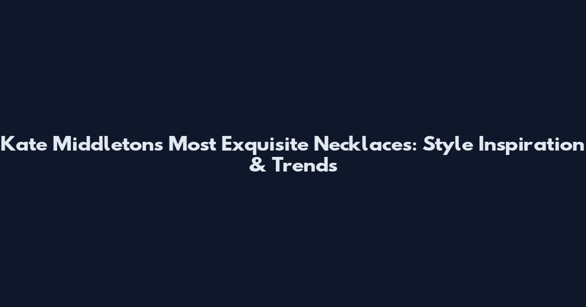 Kate Middleton's Most Exquisite Necklaces: Style Inspiration & Trends