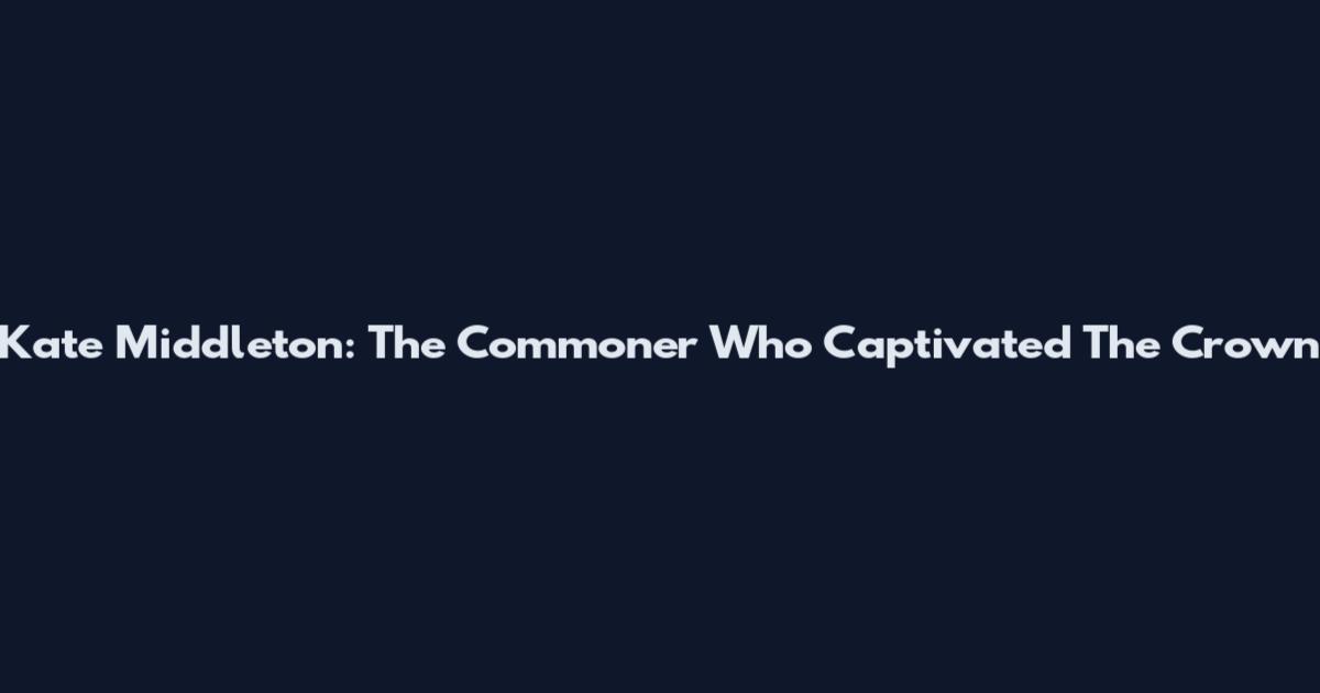 Kate Middleton: The Commoner Who Captivated The Crown