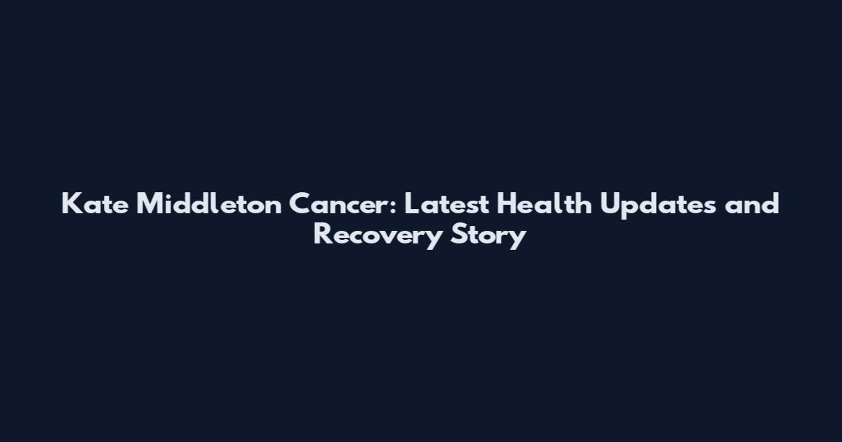 Kate Middleton Cancer: Latest Health Updates and Recovery Story
