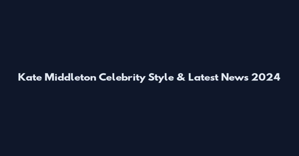 Kate Middleton Celebrity Style & Latest News 2024
