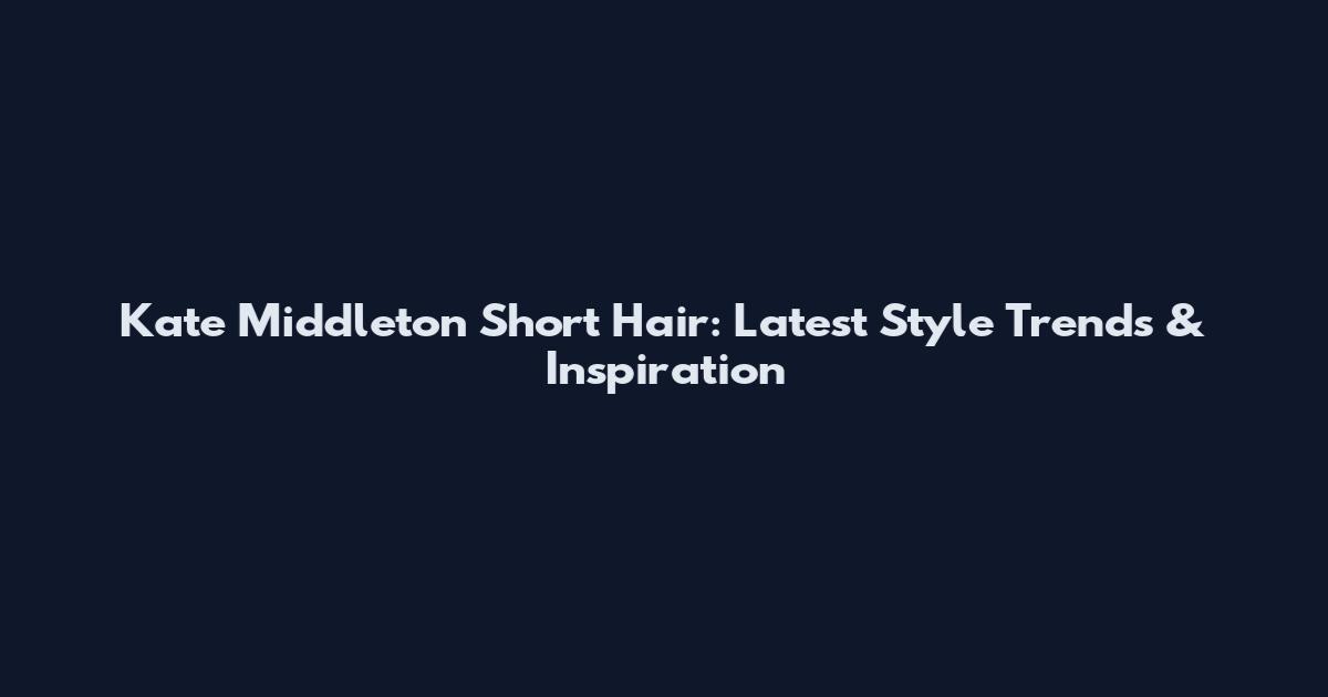Kate Middleton Short Hair: Latest Style Trends & Inspiration