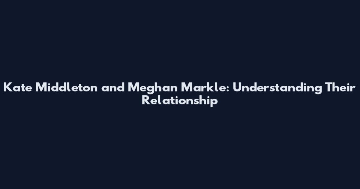 Kate Middleton and Meghan Markle: Understanding Their Relationship