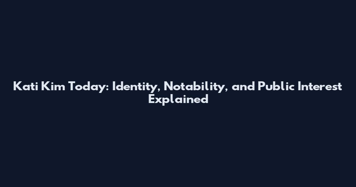 Kati Kim Today: Identity, Notability, and Public Interest Explained