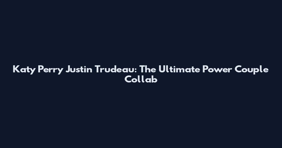 Katy Perry Justin Trudeau: The Ultimate Power Couple Collab