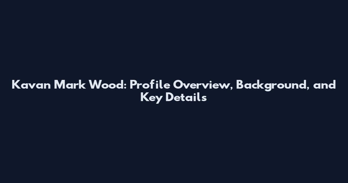 Kavan Mark Wood: Profile Overview, Background, and Key Details