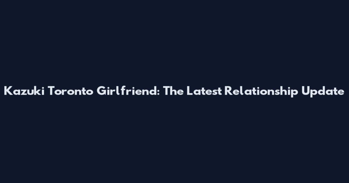 Kazuki Toronto Girlfriend: The Latest Relationship Update