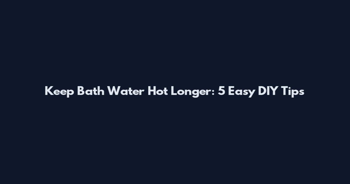 Keep Bath Water Hot Longer: 5 Easy DIY Tips