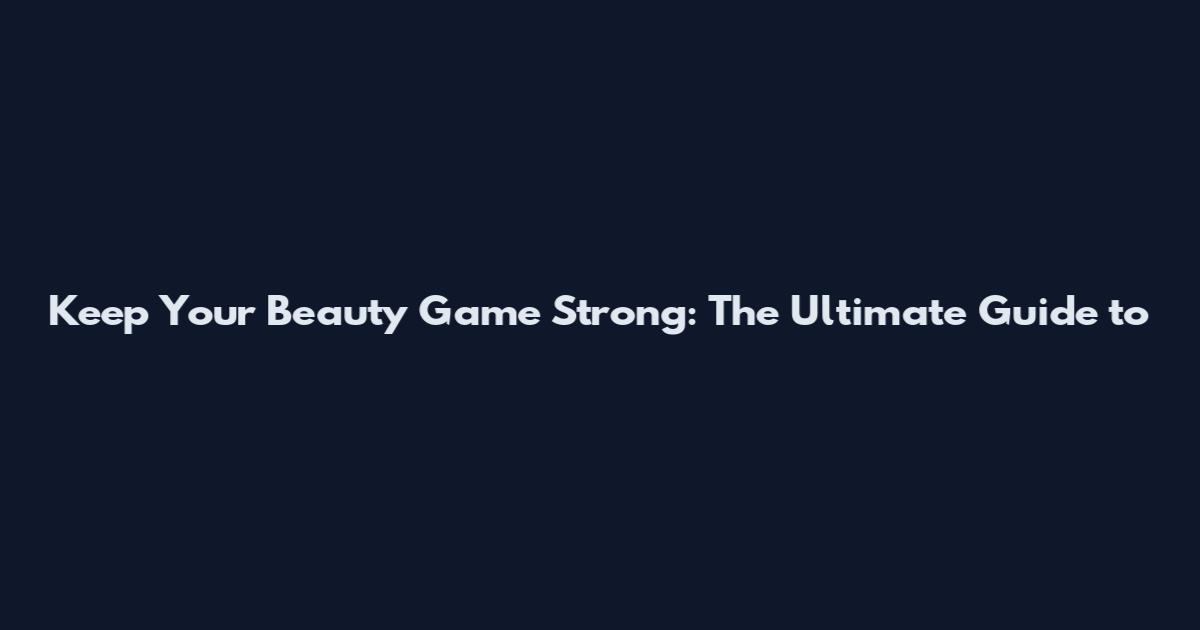 Keep Your Beauty Game Strong: The Ultimate Guide to