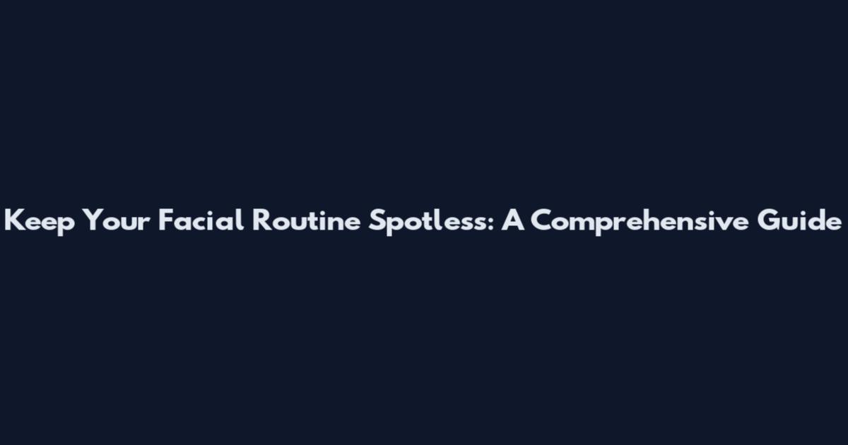 Keep Your Facial Routine Spotless: A Comprehensive Guide