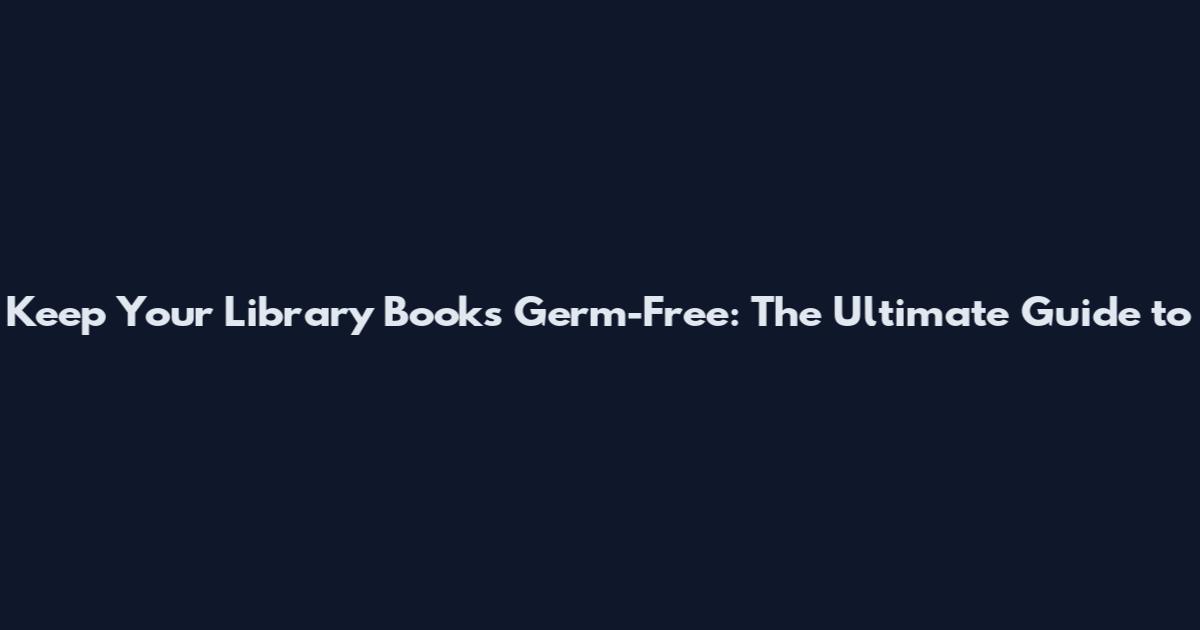 Keep Your Library Books Germ-Free: The Ultimate Guide to