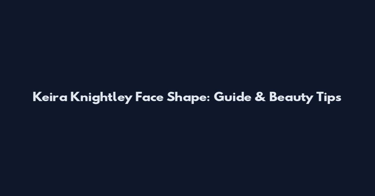 Keira Knightley Face Shape: Guide & Beauty Tips