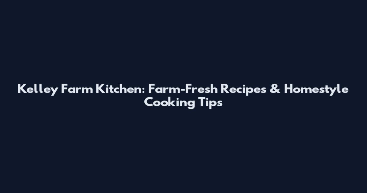 Kelley Farm Kitchen: Farm-Fresh Recipes & Homestyle Cooking Tips