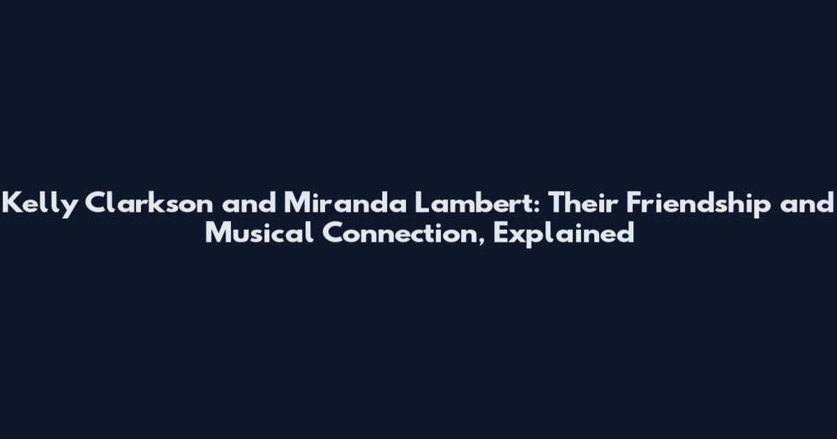 Kelly Clarkson and Miranda Lambert: Their Friendship and Musical Connection, Explained