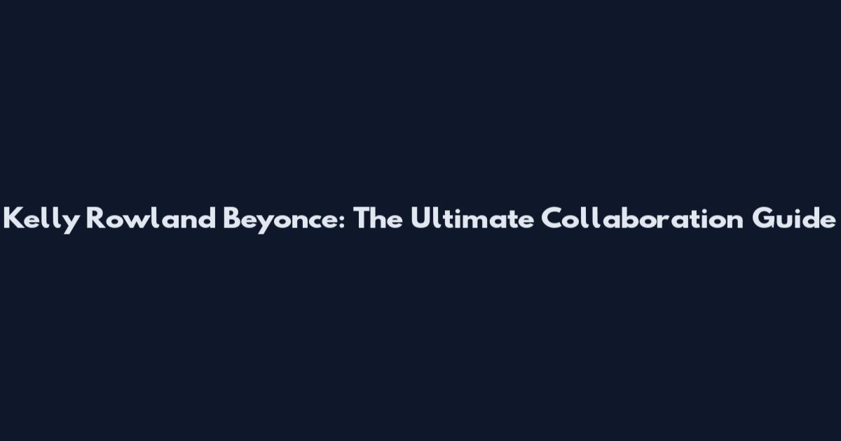 Kelly Rowland Beyonce: The Ultimate Collaboration Guide