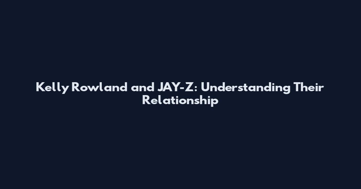 Kelly Rowland and JAY-Z: Understanding Their Relationship