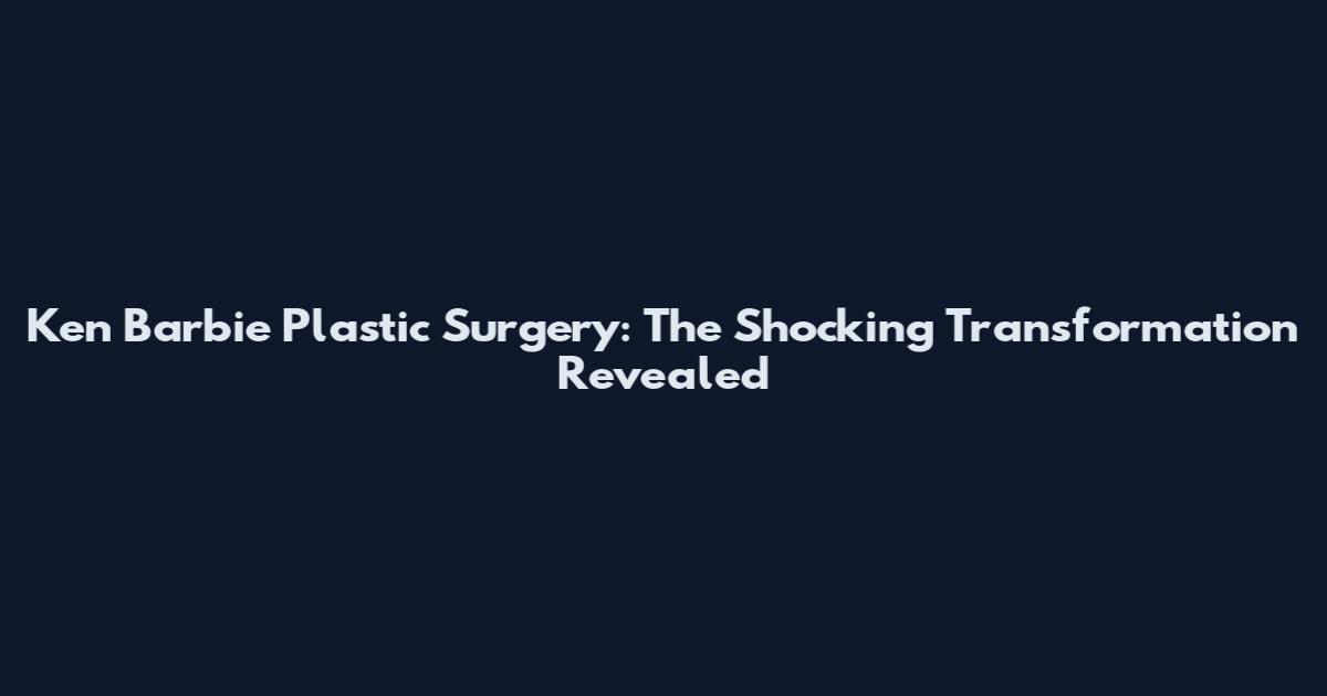 Ken Barbie Plastic Surgery: The Shocking Transformation Revealed