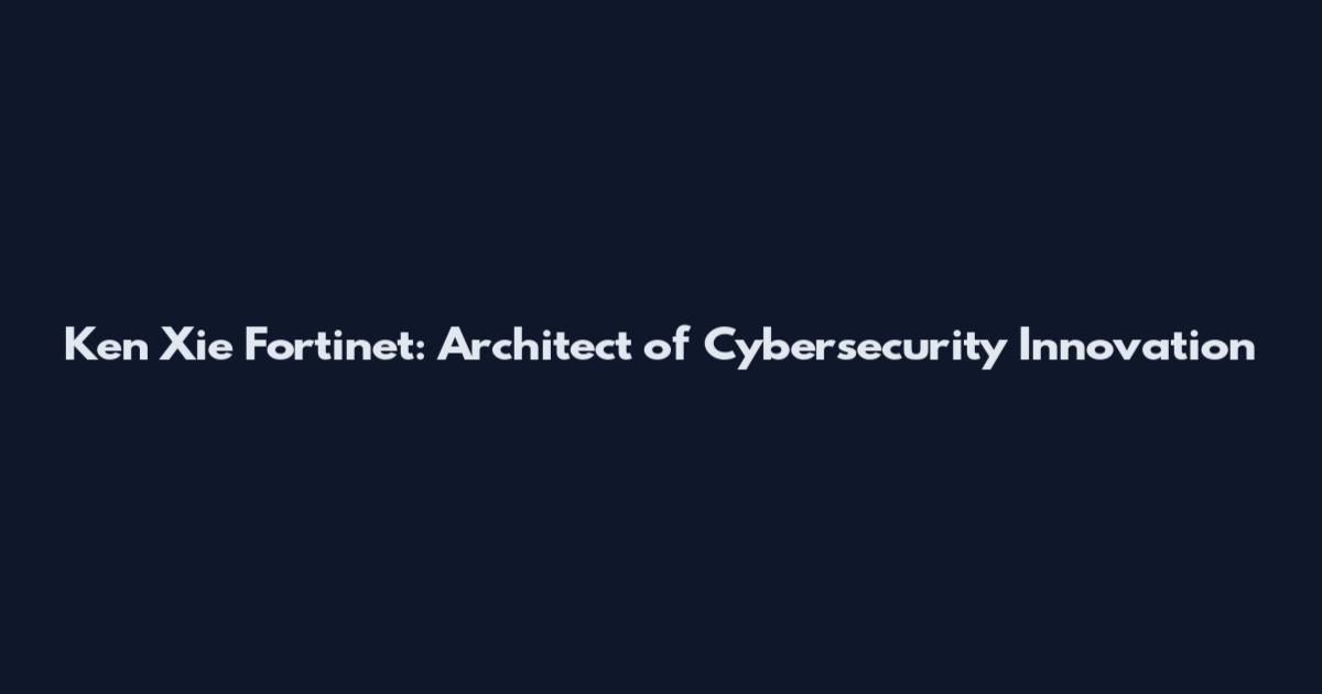 Ken Xie Fortinet: Architect of Cybersecurity Innovation