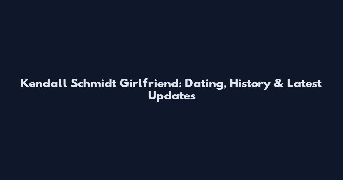 Kendall Schmidt Girlfriend: Dating, History & Latest Updates
