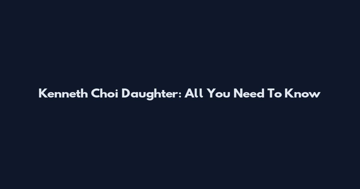 Kenneth Choi Daughter: All You Need To Know