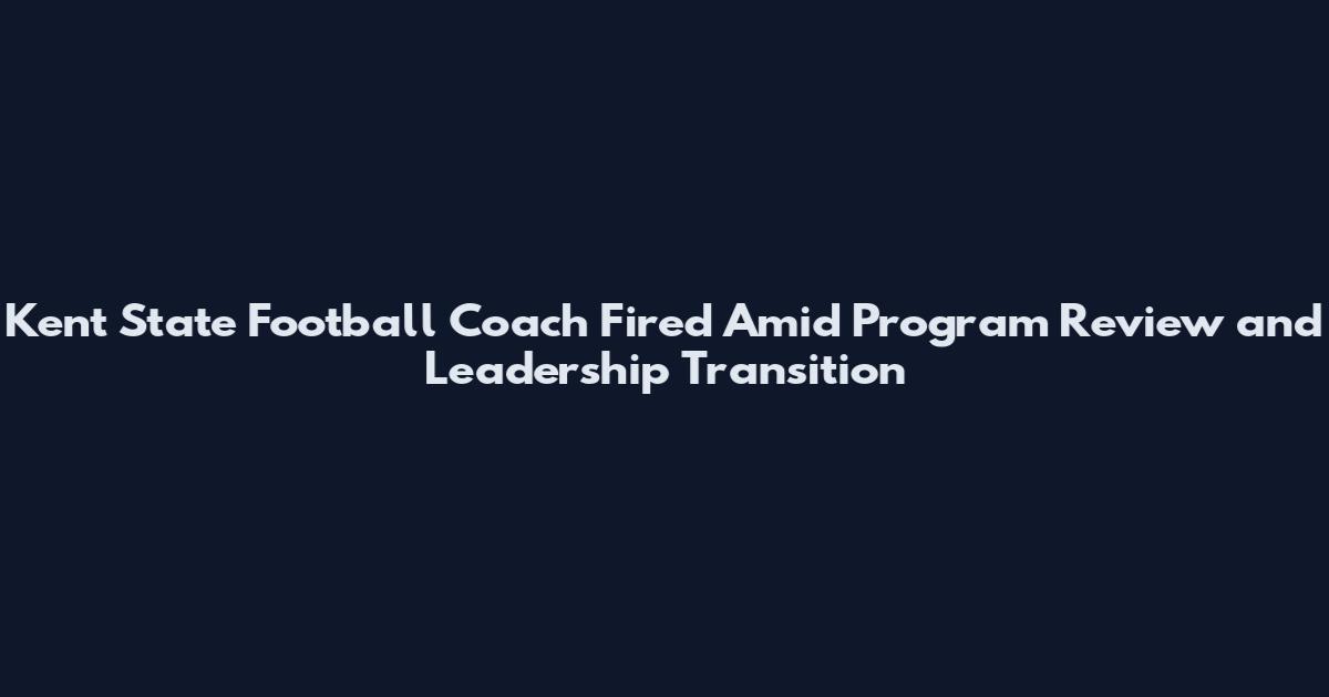 Kent State Football Coach Fired Amid Program Review and Leadership Transition