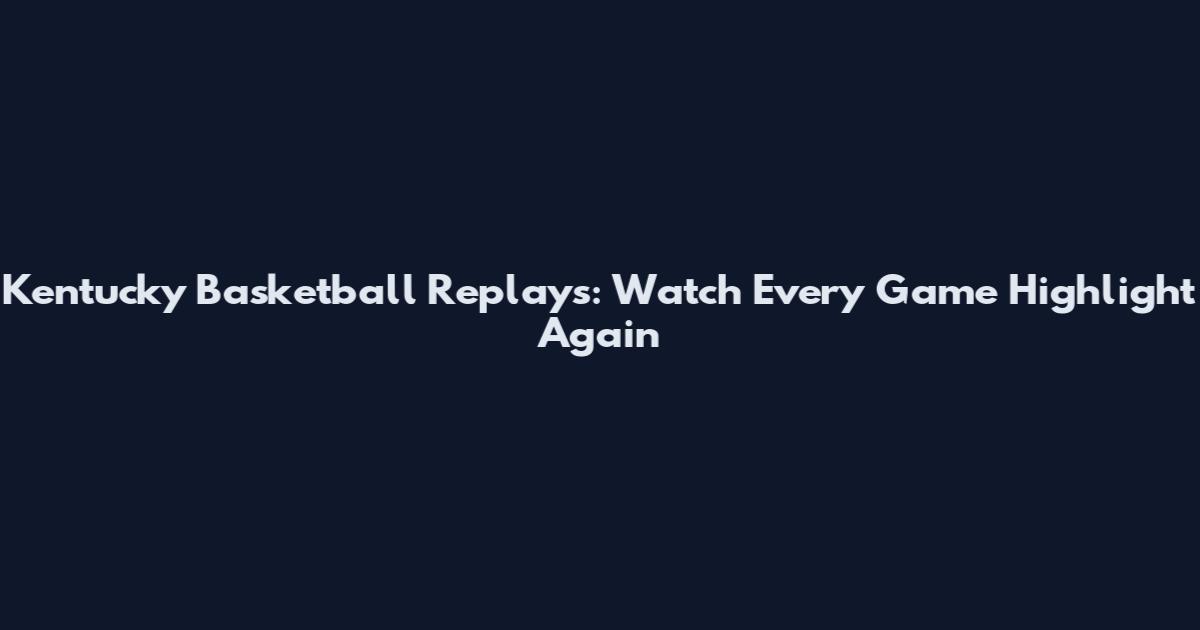 Kentucky Basketball Replays: Watch Every Game Highlight Again
