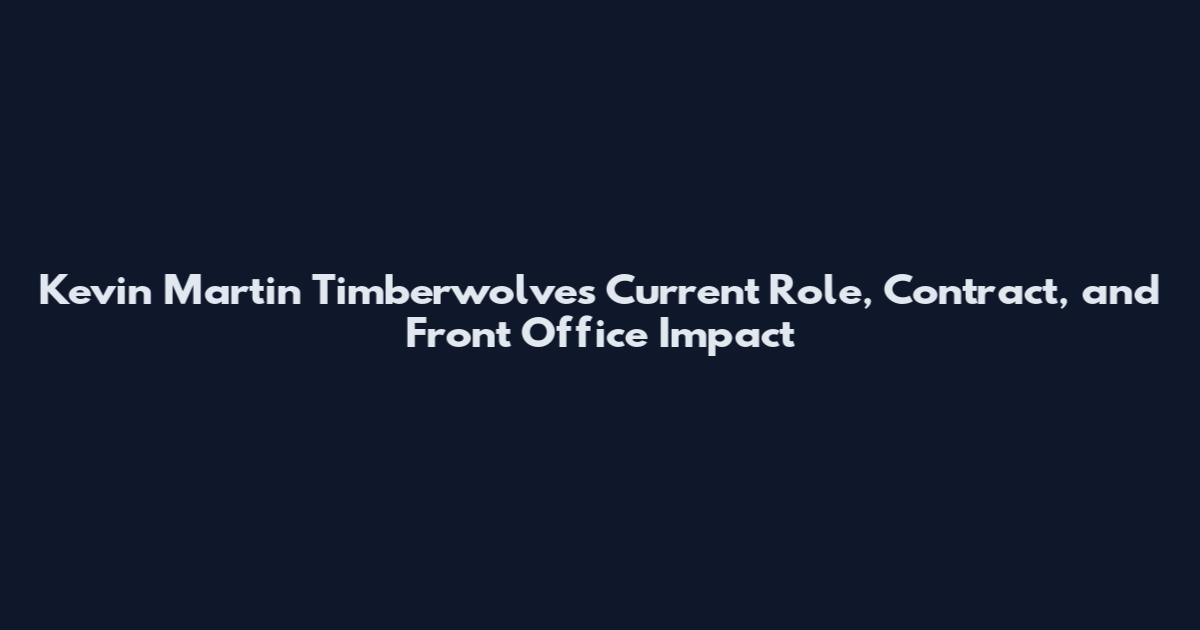 Kevin Martin Timberwolves Current Role, Contract, and Front Office Impact