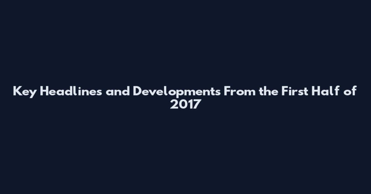 Key Headlines and Developments From the First Half of 2017