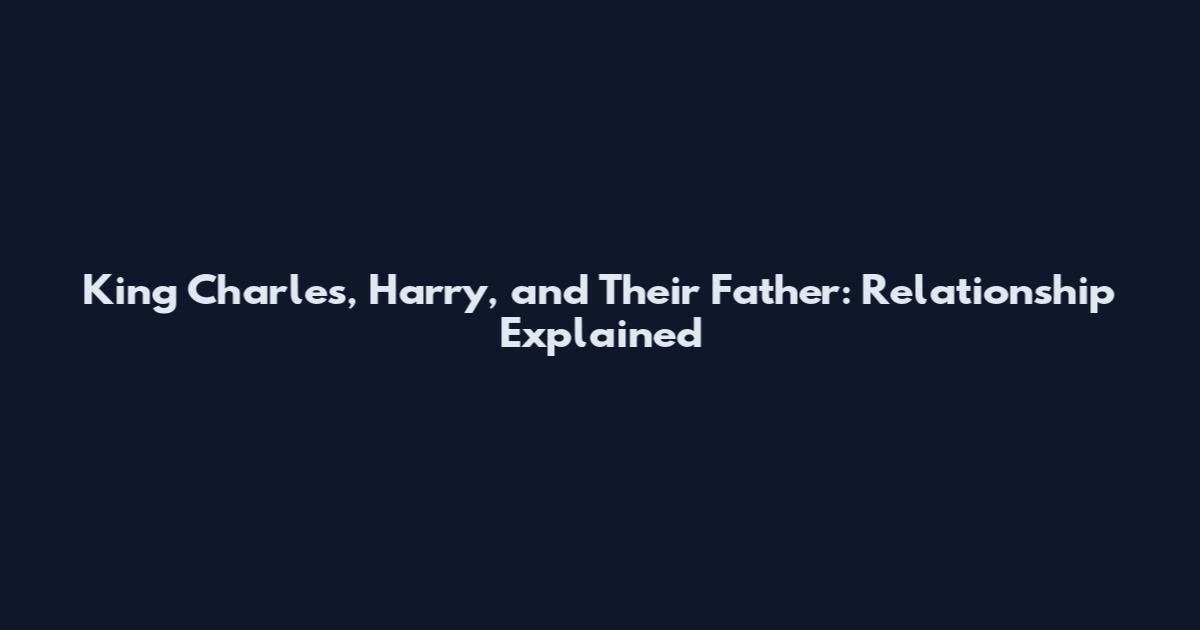 King Charles, Harry, and Their Father: Relationship Explained