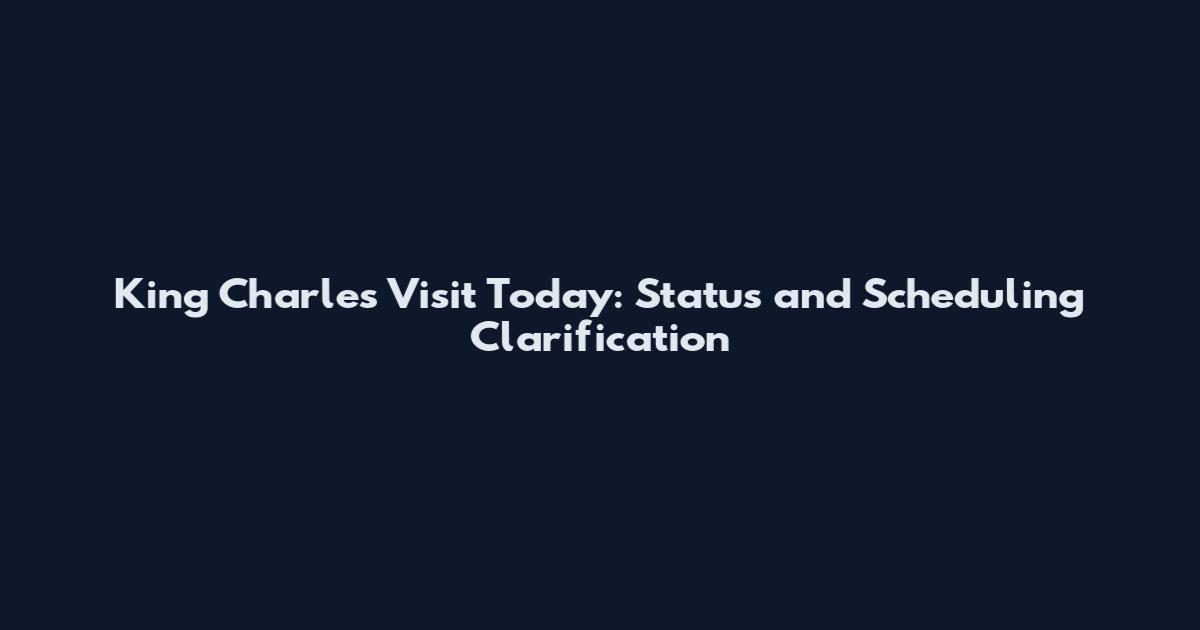 King Charles Visit Today: Status and Scheduling Clarification