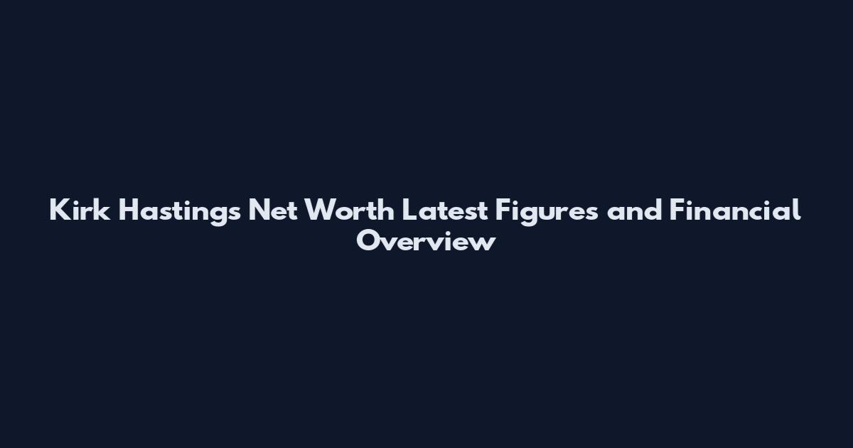Kirk Hastings Net Worth Latest Figures and Financial Overview