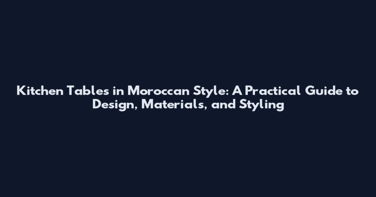 Kitchen Tables in Moroccan Style: A Practical Guide to Design, Materials, and Styling