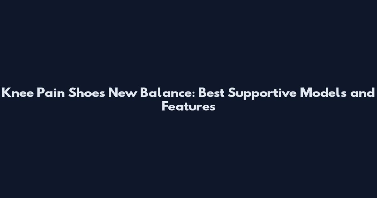 Knee Pain Shoes New Balance: Best Supportive Models and Features
