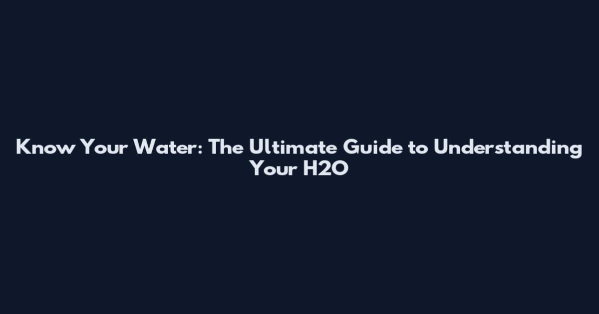 Know Your Water: The Ultimate Guide to Understanding Your H2O